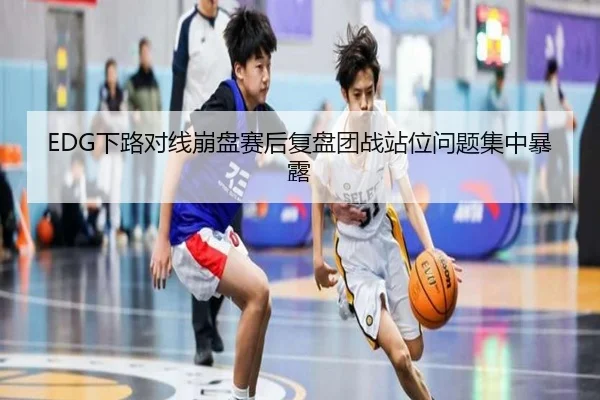 EDG下路对线崩盘赛后复盘团战站位问题集中暴露